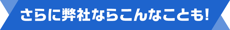 さらに弊社ならこんなことも!